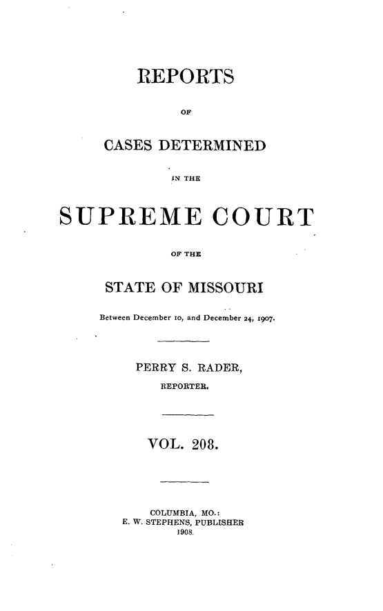 handle is hein.statereports/moscrpt0208 and id is 1 raw text is: REPORTS
OF
CASES DETERMINED
IN THE
SUPREME COURT
OF THE
STATE OF MISSOURI
Between December to, and December 24, 1907.
PERRY S. RADER,
REPORTER.
VOL. 208.
COLUMBIA, MO.:
E. W. STEPHENS, PUBLISHER
1908.



