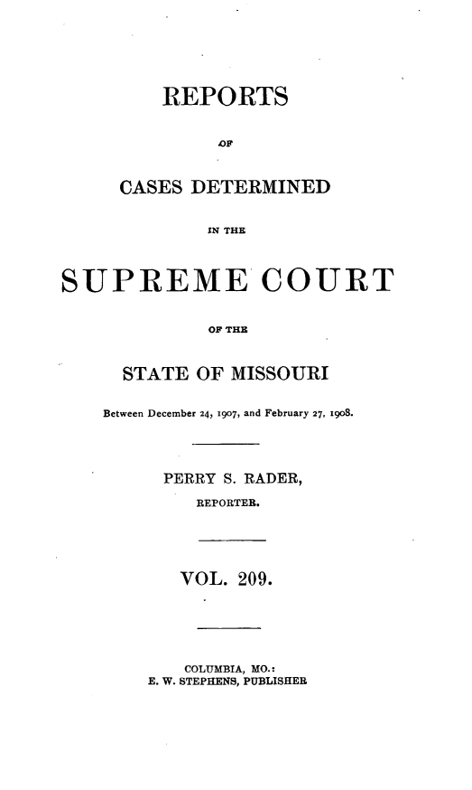 handle is hein.statereports/moscrpt0209 and id is 1 raw text is: REPORTS
CASES DETERMINED
IN THE
SUPREME COURT
OF THE

STATE OF MISSOURI
Between December 24, 1907, and February 27, 1908.
PERRY S. RADER,
REPORTER.

VOL. 209.

COLUMBIA, MO.:
E. W. STEPHENS, PUBLISHER


