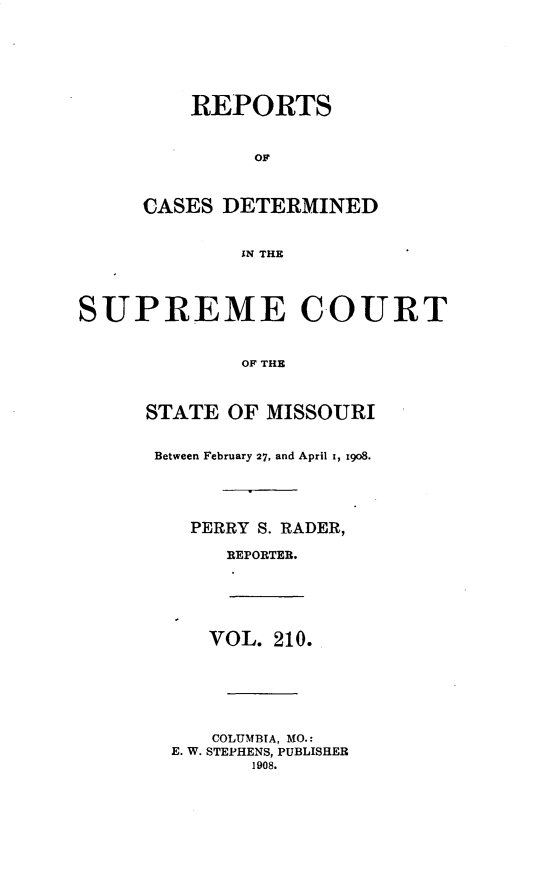 handle is hein.statereports/moscrpt0210 and id is 1 raw text is: REPORTS
OF
CASES DETERMINED
IN THE
SUPREME COURT
OF THE
STATE OF MISSOURI
Between February 27, and April i, go8.
PERRY S. RADER,
REPORTER.
VOL. 210.
COLUMBIA, MO.:
E. W. STEPHENS, PUBLISHER
1908.


