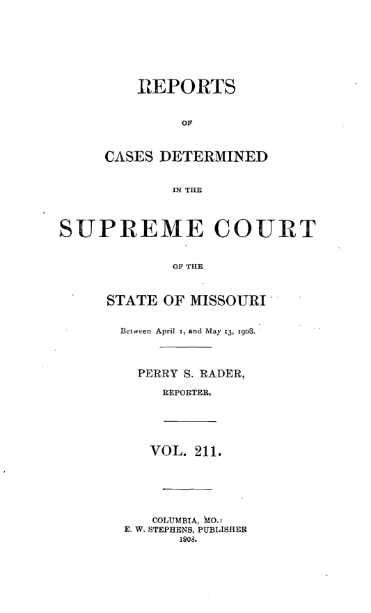 handle is hein.statereports/moscrpt0211 and id is 1 raw text is: IIEPORTS
OF
CASES DETERMINED
IN THE
SUPREME COURT
OF THE
STATE OF MISSOURI
Between April x, and May 13, 1903.
PERRY S. RADER,
REPORTER.
VOL. 211.
COLUMBIA, MO.:
E. W. STEPHENS, PUBLISHER
1908.


