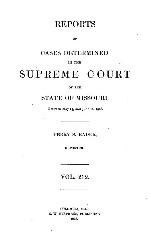 handle is hein.statereports/moscrpt0212 and id is 1 raw text is: REPORTS
OF
CASES DETERMINED
IN THE

SUPREME COURT
OF THE
STATE OF MISSOURI

Between May 13, and June 16, 1908.
PERRY S. RADER,
REPORTER.

VOL. 212.

COLUMBIA, MO.:
E. W. STEPHENS, PUBLISHER
1908.


