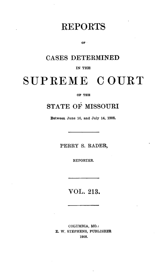 handle is hein.statereports/moscrpt0213 and id is 1 raw text is: REPORTS
OF
CASES DETERMINED
IN THE

SUPREME COURT
OF THE
STATE OF MISSOURI

Between June 16, and July 14, 1908.
PERRY S. RADER,
REPORTER.

VOL. 213.

COLUMBIA, MO.:
E. W. STEPHENS, PUBLISHER
1908.


