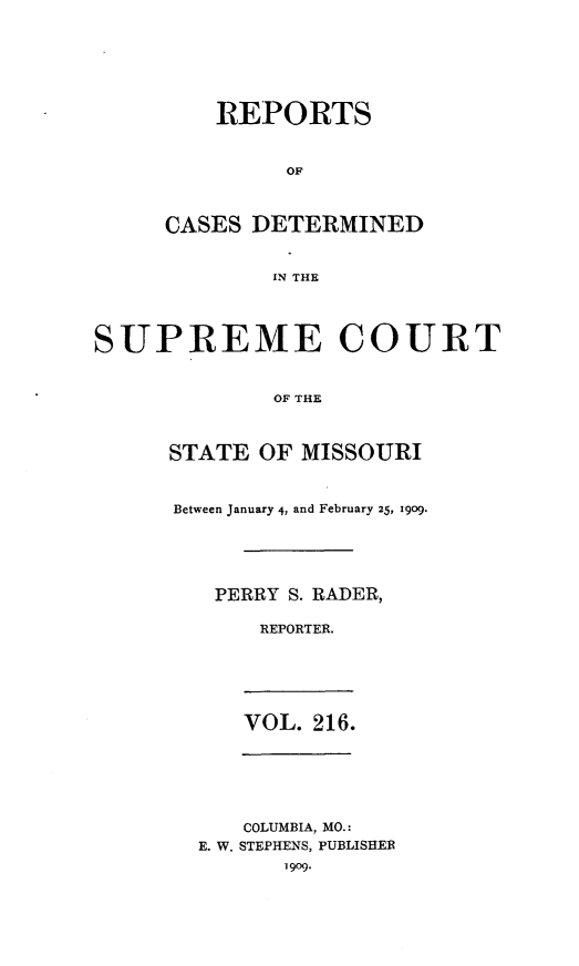 handle is hein.statereports/moscrpt0216 and id is 1 raw text is: REPORTS
OF
CASES DETERMINED
IN THE

SUPREME COURT
OF THE
STATE OF MISSOURI

Between January 4, and February 25, 1909.
PERRY S. RADER,
REPORTER.
VOL. 216.
COLUMBIA, MO.:
E. W. STEPHENS, PUBLISHER
1909.


