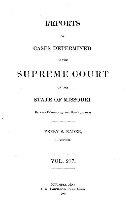 handle is hein.statereports/moscrpt0217 and id is 1 raw text is: REPORTS
OF
CASES DETERMINED
IN THE

SUPREME COURT
OF THE
STATE OF MISSOURI

Between February 25, and March 31, 1909.
PERRY S. RADER,
REPORTER.

VOL. 217.

COLUMBIA, MO.:
E. W. STEPHENS, PUBLISHER
1909.


