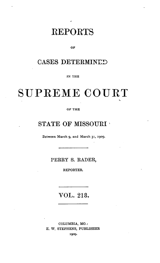 handle is hein.statereports/moscrpt0218 and id is 1 raw text is: REPORTS
OF
CASES DETERMINED
IN THE

SUPREME COURT

OF THE
STATE OF MISSOURI,
Between March 9, and March 3, 1909.
PERRY S. RADER,
REPORTER.

VOL. 218.

COLUMBIA, MO.:
E. W. STEPHENS, PUBLISHER
1909.


