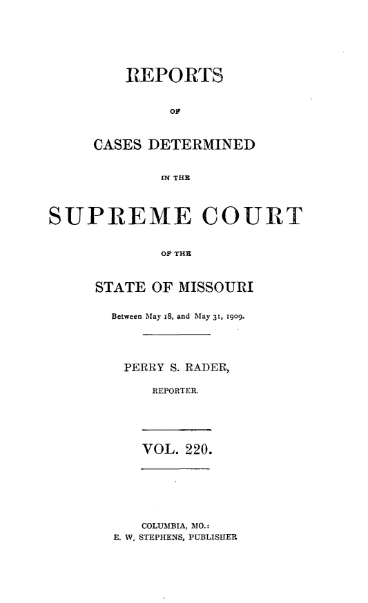 handle is hein.statereports/moscrpt0220 and id is 1 raw text is: REPORTS
OF
CASES DETERMINED
11N THE
SUPREME COURT
OF THE

STATE OF MISSOURI
Between May 18, and May 31, 1909.
PERRY S. RADER,
REPORTER.
VOL. 220.

COLUMBIA, MO.:
E. W, STEPHENS, PUBLISHER


