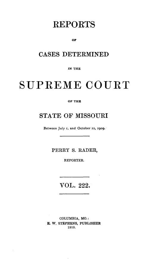 handle is hein.statereports/moscrpt0222 and id is 1 raw text is: REPORTS
OR
CASES DETERMINED
IN THE

SUPREME COURT
OF THE
STATE OF MISSOURI

Between July i, and October 22, 1909.
PERRY S. RADER,
REPORTER.

VOL. 222.

COLUMBIA, MO.:
E. W. STEPHENS, PUBLISHER
1910.


