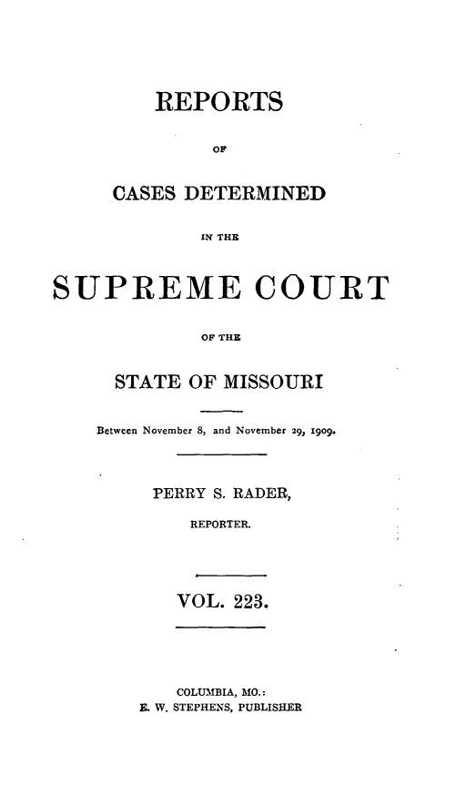 handle is hein.statereports/moscrpt0223 and id is 1 raw text is: REPORTS
OF
CASES DETERMINED
IN THE

SUPREME COURT
OF THE
STATE OF MISSOURI

Between November 8, and November 29> 1909.
PERRY S. RADER,
REPORTER.

VOL. 223.

COLUMBIA, MO.:
E. W. STEPHENS, PUBLISHER


