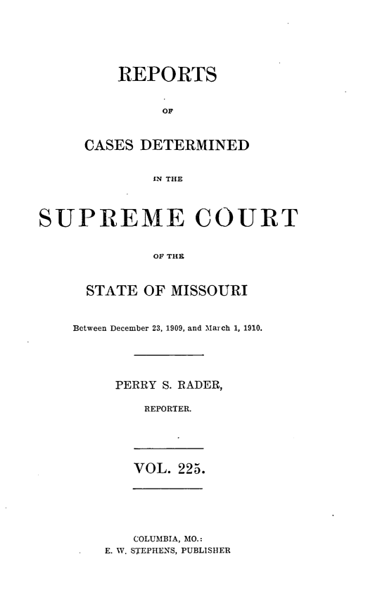handle is hein.statereports/moscrpt0225 and id is 1 raw text is: REPORTS
OT
CASES DETERMINED
IN THE

SUPREME COURT
OF THE
STATE OF MISSOURI

Between December 23, 1909, and March 1, 1910.
PERRY S. RADER,
REPORTER.

VOL. 225.

COLUMBIA, MO.:
E. W. STEPHENS, PUBLISHER


