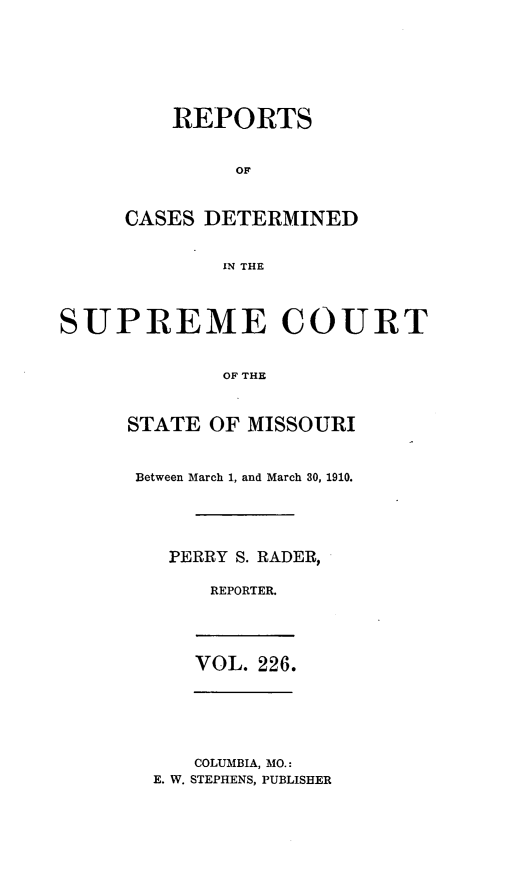 handle is hein.statereports/moscrpt0226 and id is 1 raw text is: REPORTS
OF
CASES DETERMINED
IN THE

SUPREME COURT
OF THE
STATE OF MISSOURI

Between March 1, and March 30, 1910.
PERRY S. RADER,
REPORTER.
VOL. 226.

COLUMBIA, MO.:
E. W. STEPHENS, PUBLISHER


