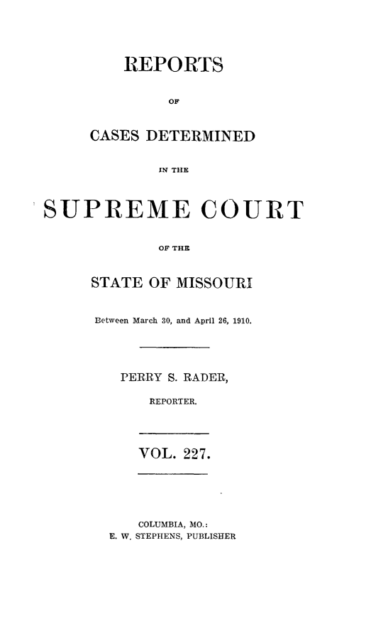 handle is hein.statereports/moscrpt0227 and id is 1 raw text is: REPORTS
OF
CASES DETERMINED
IN THE

SUPREME COURT
OF THE
STATE OF MISSOURI

Between March 30, and April 26, 1910.
PERRY S. RADER,
REPORTER.

VOL. 227.

COLUMBIA, MO.:
E. W. STEPHENS, PUBLISHER



