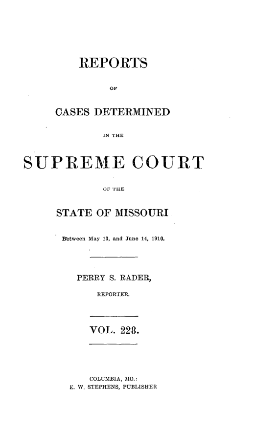 handle is hein.statereports/moscrpt0228 and id is 1 raw text is: REPORTS
CASES DETERMINED
IN THiE

SUPREME COURT
OF THE
STATE OF MISSOURI

B'etween May 13, and June 14, 1910.
PERRY S. RADER,
REPORTER.

VOL. 228.

COLUMBIA, MO.:
E. W. STEPHENS, PUBLISHER


