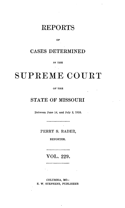 handle is hein.statereports/moscrpt0229 and id is 1 raw text is: REPORTS
CASES DETERMINED
IN THE

SUPREME COURT
OF THE
STATE OF MISSOURI

Between June 14, and July 2, 1910.
PERRY S. RADER,
REPORTER.

VOL. 229.

COLUMBIA, MO.:
E. W. STEPHENS, PUBLISHER


