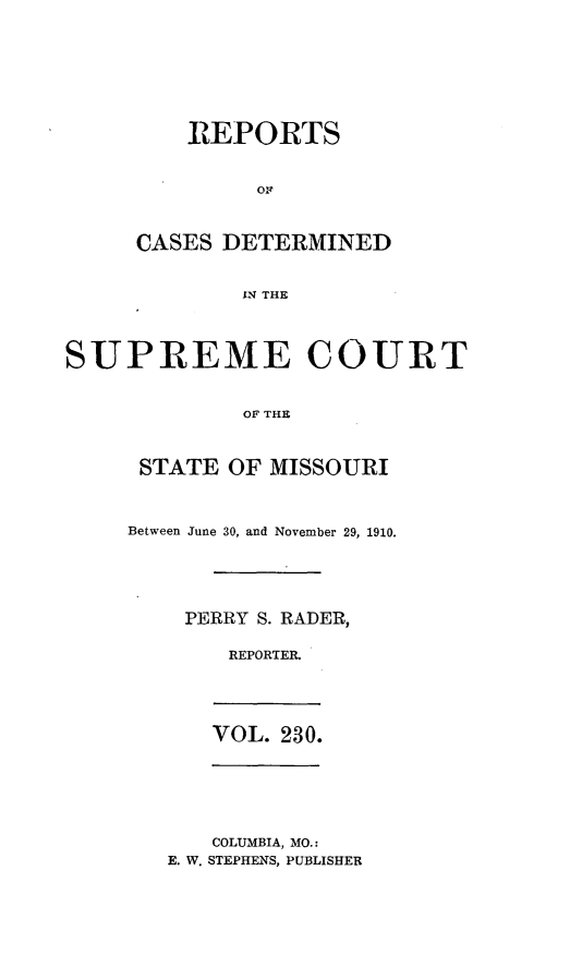 handle is hein.statereports/moscrpt0230 and id is 1 raw text is: REPORTS
CASES DETERMINED
IN THE
SUPREME COURT
OF THE

STATE OF MISSOURI
Between June 30, and November 29, 1910.
PERRY S. RADER,
REPORTER.

VOL. 230.

COLUMBIA, MO.:
E. W. STEPHENS, PUBLISHER


