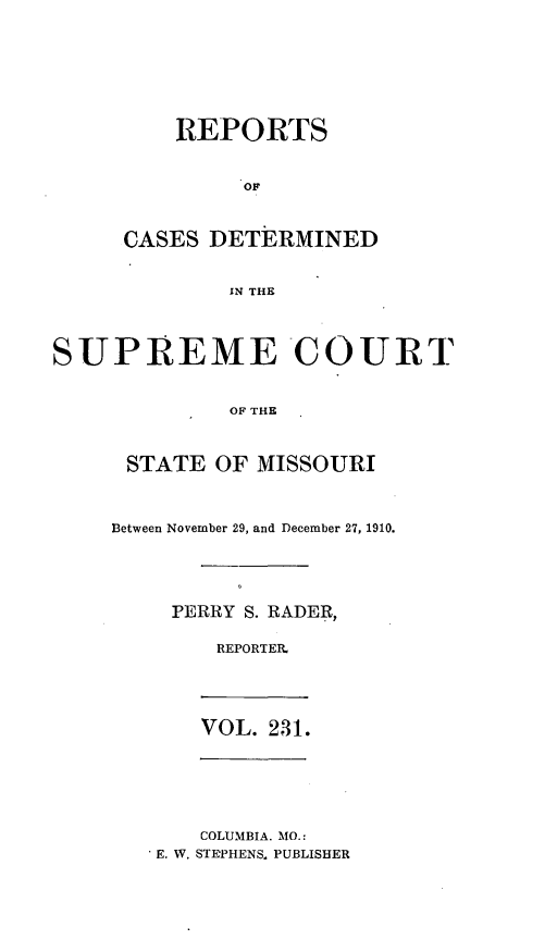 handle is hein.statereports/moscrpt0231 and id is 1 raw text is: REPORTS
OF
CASES DETERMINED
IN THE

SUPREME COURT
OF THE
STATE OF MISSOURI

Between November 29, and December 27, 1910.
PERRY S. RADER,
REPORTER

VOL. 231.

COLUMBIA. MO.:
E. W. STEPHENS. PUBLISHER


