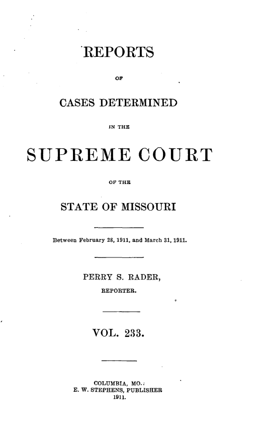 handle is hein.statereports/moscrpt0233 and id is 1 raw text is: REPORTS
CASES DETERMINED
IN THE

SUPREME COURT
OF THE
STATE OF MISSOURI

Between February 28, 1911, and March 31, 1911.
PERRY S. RADER,
REPORTER.

VOL. 233.
COLUMBIA, MO.
E. W. STEPHENS, PUBLISHER
1911.


