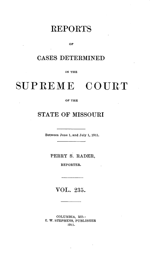 handle is hein.statereports/moscrpt0235 and id is 1 raw text is: REPORTS
OF
CASES DETERMINED
IN THE

SUPREME

COURT

OF THE

STATE OF MISSOURI
Between June 1, and July 1, 1911.
PERRY S. RADER,
REPORTER.

VOL. 235.

COLUMBIA, MO.:
E. W. STEPHENS, PUBLISHER
1911.


