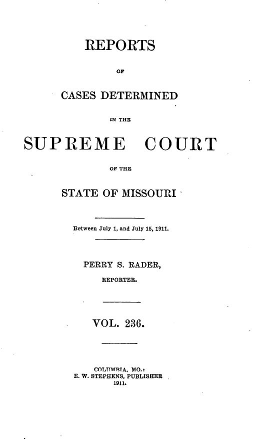 handle is hein.statereports/moscrpt0236 and id is 1 raw text is: REPORTS
CASES DETERMINED
IN THE

SUPREME

COURT

OF THE

STATE OF MISSOURI
Between July 1, and July 15, 1911.
PERRY S. RADER,
REPORTER.

VOL. 236.
COLTTM1RTA, MO.:
E. W. STEPHENS, PUBLISHER
1911.


