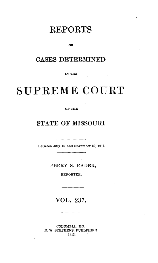 handle is hein.statereports/moscrpt0237 and id is 1 raw text is: REPORTS
OF
CASES DETERMINED
IN THE

SUPREME COURT
OF THE
STATE OF MISSOURI

Between July 15 and November 29, 1911.
PERRY S. RADER,
REPORTER.

VOL. 237.
COLUMBIA, MO.:
E. W. STEPHENS, PUBLISHER
1912.


