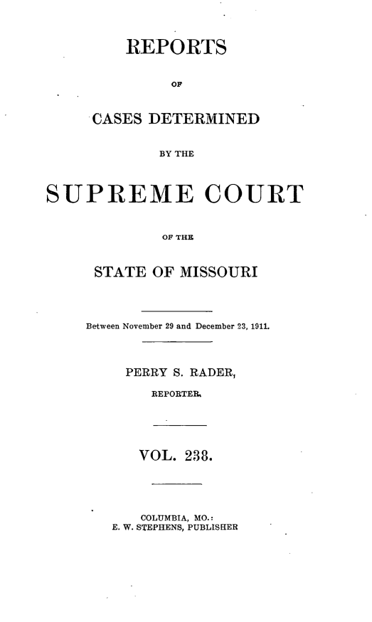 handle is hein.statereports/moscrpt0238 and id is 1 raw text is: REPORTS
OF
CASES DETERMINED
BY THE

SUPREME COURT
OF THE
STATE OF MISSOURI

Between November 29 and December 23, 1911.
PERRY S. RADER,
REPORTER

VOL. 238.

COLUMBIA, MO.:
E. W. STEPHENS, PUBLISHER


