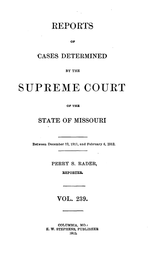 handle is hein.statereports/moscrpt0239 and id is 1 raw text is: REPORTS
'CASES DETERMINED
BY THE

SUPREME COURT
OF THE
STATE OF MISSOURI

Between December 23, 1911, and February 6, 1912.
PERRY S. RADER,
BEPORTEB.
VOL. 239.
COLUMBIA, MO.s
E. W. STEPHENS, PUBLISHER
1912.


