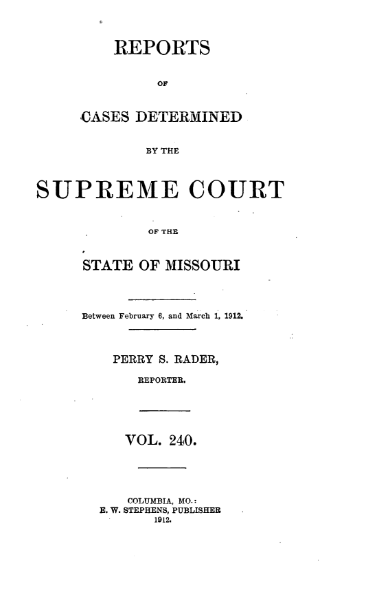 handle is hein.statereports/moscrpt0240 and id is 1 raw text is: REPORTS
OF
CASES DETERMINED
BY THE

SUPREME COURT
OF THE
STATE OF MISSOURI

Between February 6, and March 1, 1912.
PERRY S. RADER,
REPORTER.

VOL. 240.
COLUMBIA, MO.!
E. W. STEPHENS, PUBLISHER
1912.



