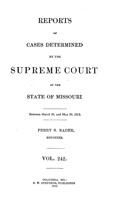 handle is hein.statereports/moscrpt0242 and id is 1 raw text is: REPORTS
CASES DETERMINED
BY THE
SUPREME COURT
OF THE

STATE OF MISSOURI
Between March 29, and May 20, 1912.
PERRY S. RADER,
REPORTER.
VOL. 242.
COLUMBIA, MO.:
E. W. STEPHENS, PUBLISHER
1913.


