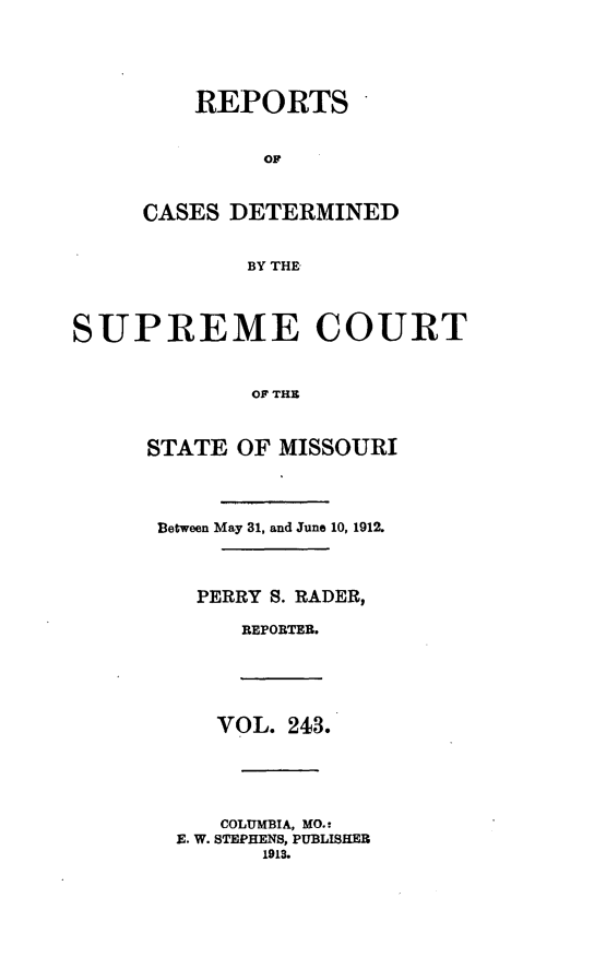 handle is hein.statereports/moscrpt0243 and id is 1 raw text is: REPORTS
OP
CASES DETERMINED
BY THE

SUPREME COURT
OF THE
STATE OF MISSOURI

Between May 31, and June 10, 1912.
PERRY S. RADER,
REPORTEB.
VOL. 243.
COLUMBIA, MO.:
E. W. STEPHENS, PUBLISHER
1913.


