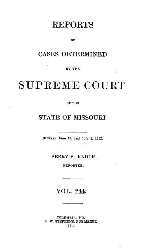 handle is hein.statereports/moscrpt0244 and id is 1 raw text is: REPORTS
OFr
CASES DETERMINED
BY THE
SUPREME COURT
OF THE
STATE OF MISSOURI
Between June 10. and July 2, 1912.
PERRY S. RADER,
REPORTER.
VOL. 244.
COLUMBIA, MO.:
E. W. STEPHENS, PUBLISHER
1913.


