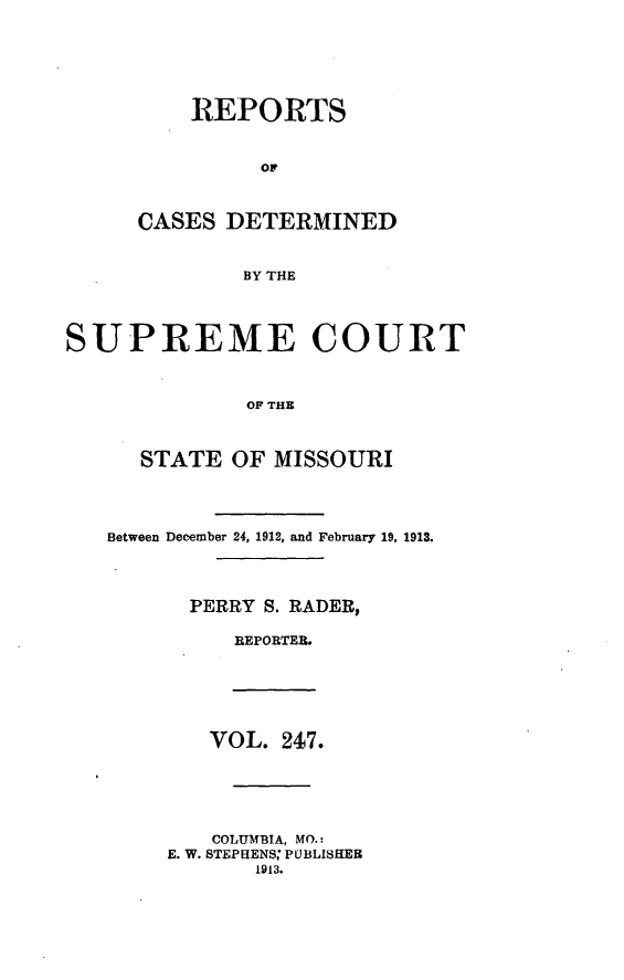 handle is hein.statereports/moscrpt0247 and id is 1 raw text is: REPORTS
CASES DETERMINED
BY THE
SUPREME COURT
OF THE
STATE OF MISSOURI
Between December 24, 1912, and February 19, 1913.
PERRY S. RADER,
REPORTEB.
VOL. 247.
COLUMBIA, MO.:
E. W. STEPHENS; PUBLISHER
1913.


