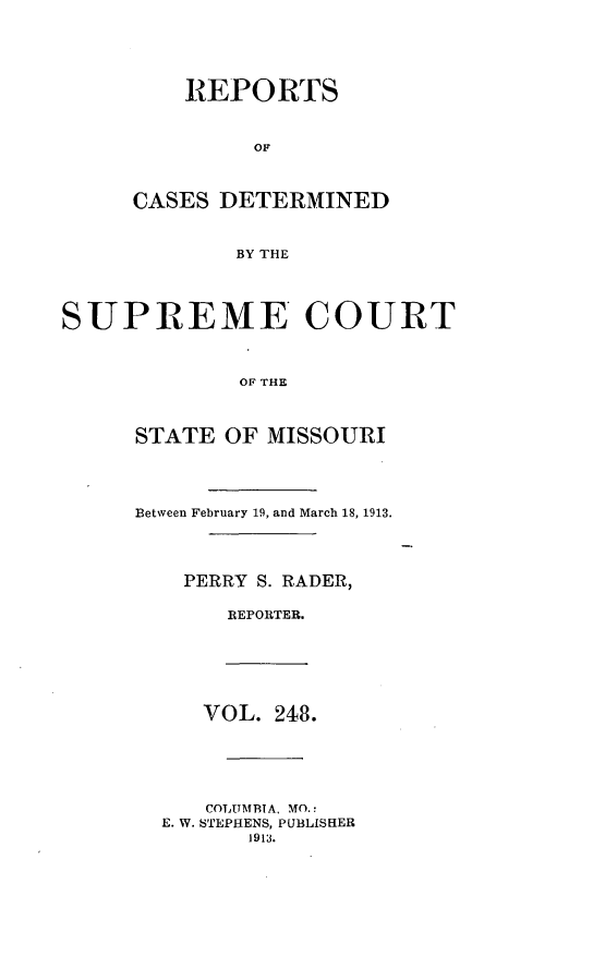 handle is hein.statereports/moscrpt0248 and id is 1 raw text is: REPORTS
OF
CASES DETERMINED
BY THE
SUPREME COURT
OF THE
STATE OF MISSOURI
Between February 19, and March 18, 1913.
PERRY S. RADER,
REPORTER.
VOL. 248.
COTAUMBITA, MO.:
E. W. STEPHENS, PUBLISHER
1913.


