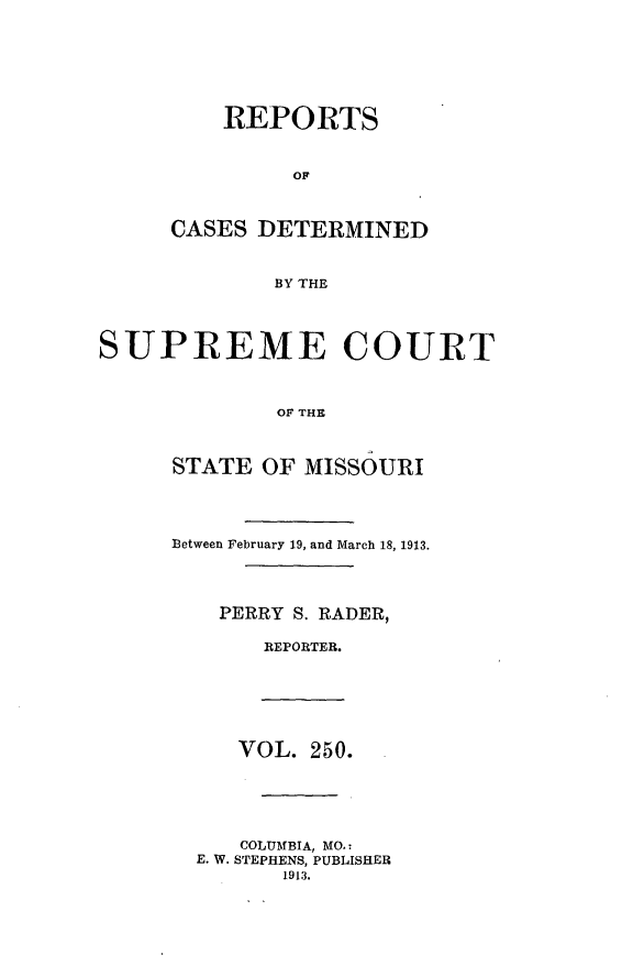 handle is hein.statereports/moscrpt0250 and id is 1 raw text is: REPORTS
OF
CASES DETERMINED
BY THE
SUPREME COURT
OF THE
STATE OF MISSOURI
Between February 19, and March 18, 1913.
PERRY S. RADER,
REPORTER.
VOL. 250.
COLUMBIA, MO.:
E. W. STEPHENS, PUBLISHER
1913.


