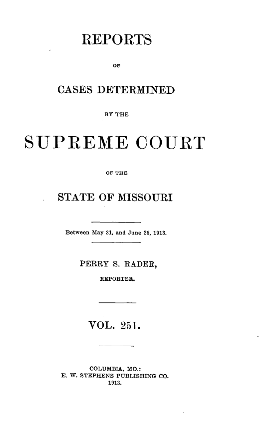 handle is hein.statereports/moscrpt0251 and id is 1 raw text is: REPORTS
OF
CASES DETERMINED
BY THE

SUPREME COURT
OF THE
STATE OF MISSOURI

Between May 31, and June 28, 1913.
PERRY S. RADER,
REPORTER.

VOL. 251.
COLUMBIA, MO.:
E. W. STEPHENS PUBLISHING CO.
1913.


