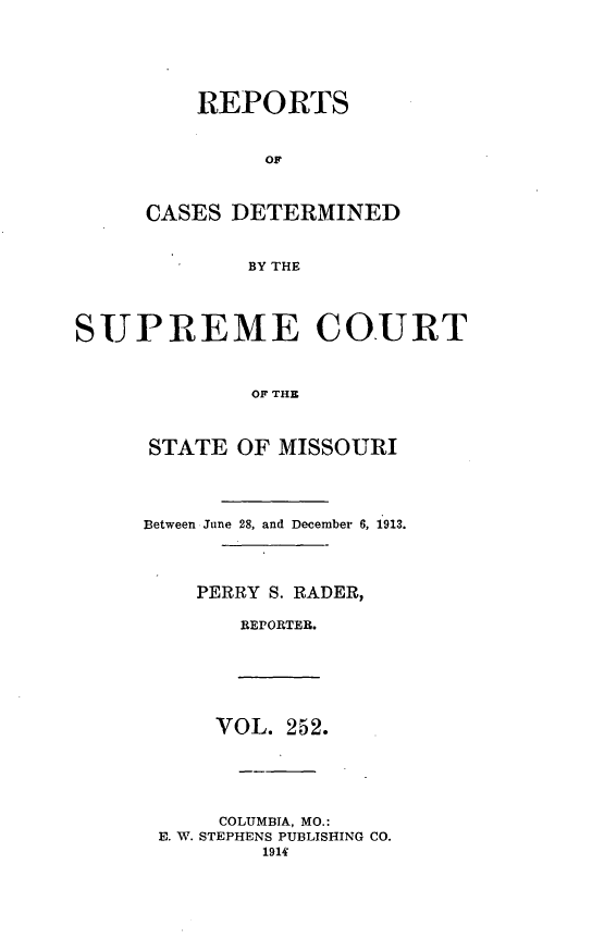 handle is hein.statereports/moscrpt0252 and id is 1 raw text is: REPORTS
OF
CASES DETERMINED
BY THE

SUPREME COURT
OF THE
STATE OF MISSOURI

Between June 28, and December 6, 1913.
PERRY S. RADER,
RErORTER.

VOL. 252.
COLUMBIA, MO.:
E. W. STEPHENS PUBLISHING CO.
1914


