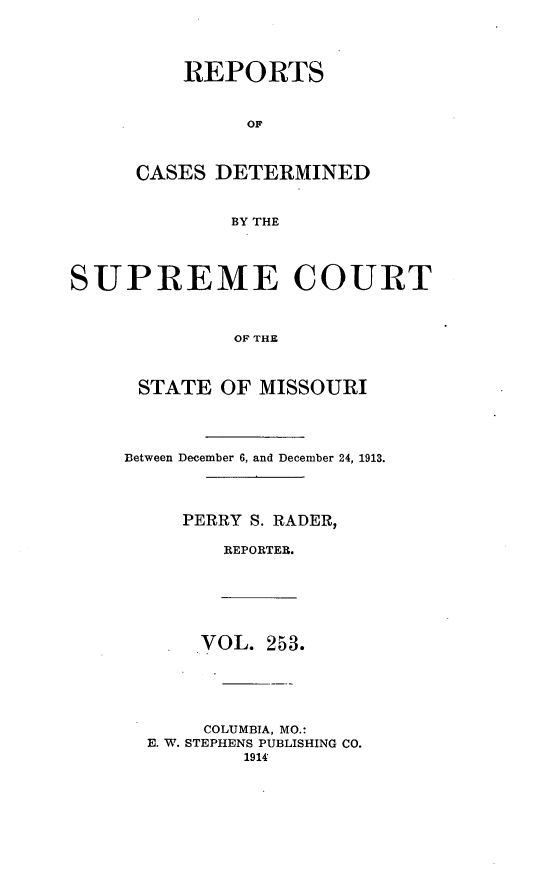 handle is hein.statereports/moscrpt0253 and id is 1 raw text is: REPORTS
OF
CASES DETERMINED
BY THE
SUPREME COURT
OF THE
STATE OF MISSOURI
Between December 6, and December 24, 1913.
PERRY S. RADER,
REPORTER.
VOL. 253.
COLUMBIA, MO.:
E. W. STEPHENS PUBLISHING CO.
1914'



