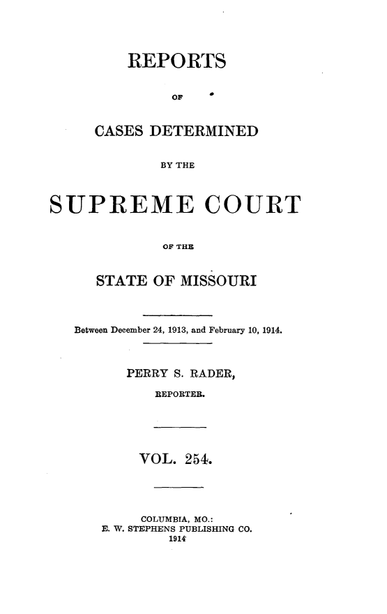 handle is hein.statereports/moscrpt0254 and id is 1 raw text is: REPORTS
OF
CASES DETERMINED
BY THE
SUPREME COURT
OF THE
STATE OF MISSOURI
Between December 24, 1913, and February 10, 1914.
PERRY S. RADER,
REPORTEB.
VOL. 254.
COLUMBIA, MO.:
E. W. STEPHENS PUBLISHING CO.
1914


