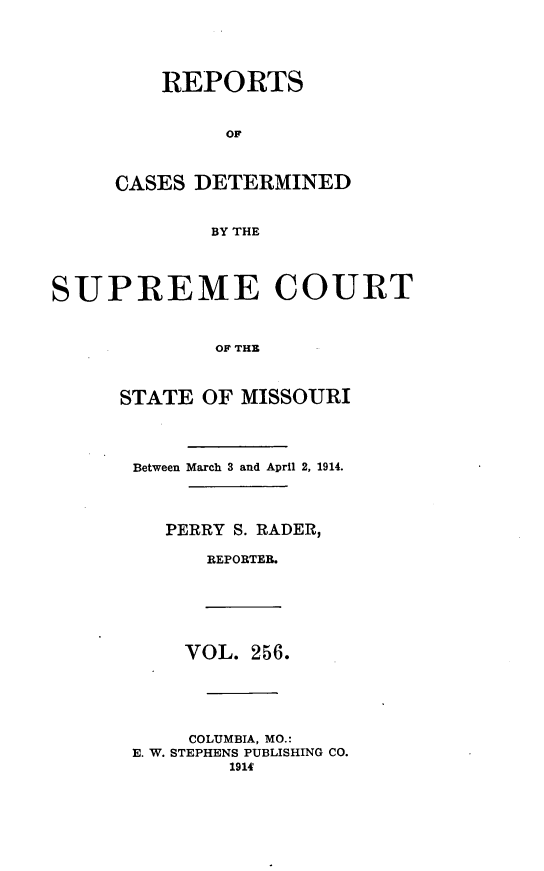 handle is hein.statereports/moscrpt0256 and id is 1 raw text is: REPORTS
OF
CASES DETERMINED
BY THE
SUPREME COURT
OF THE
STATE OF MISSOURI
Between March 3 and April 2, 1914.
PERRY S. RADER,
REPORTEB.
VOL. 256.
COLUMBIA, MO.:
E. W. STEPHENS PUBLISHING CO.
1914'


