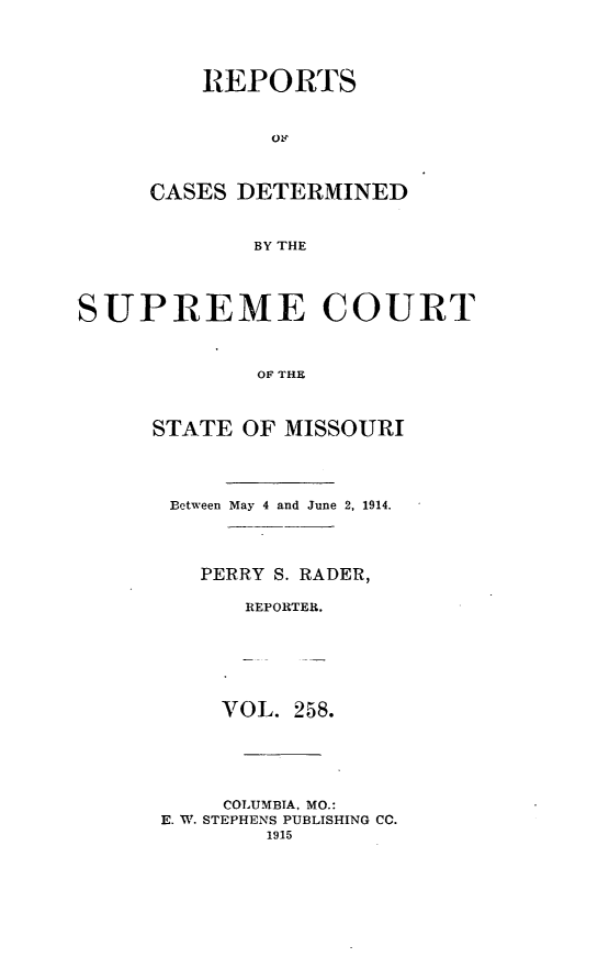 handle is hein.statereports/moscrpt0258 and id is 1 raw text is: REPORTS
CASES DETERMINED
BY THE
SUPREME COURT
OF THE

STATE OF MISSOURI
Between May 4 and June 2, 1914.
PERRY S. RADER,
REPORTER.

VOL. 258.
COLUMBIA, MO.:
E. W. STEPHENS PUBLISHING CC.
1915


