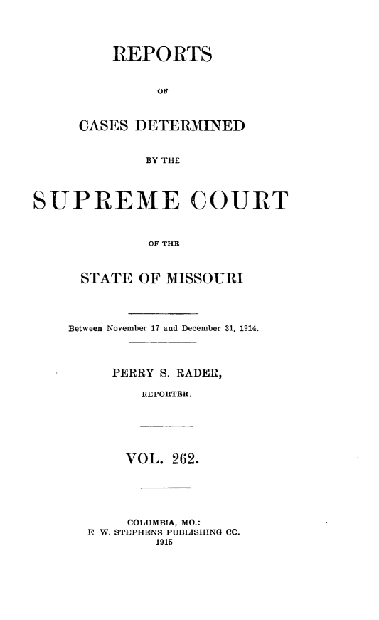 handle is hein.statereports/moscrpt0262 and id is 1 raw text is: REPORTS
CASES DETERMINED
BY THE
SUPREME COURT
OF THE
STATE OF MISSOURI
Between November 17 and December 31, 1914.
PERRY S. RADER,
REPORTER.
VOL. 262.
COLUMBIA, MO.:
E. W. STEPHENS PUBLISHING CO.
1915


