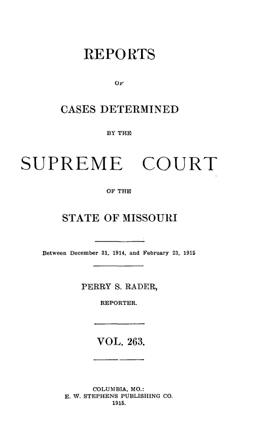 handle is hein.statereports/moscrpt0263 and id is 1 raw text is: REPORTS
OF
CASES DETERMINED
BY THE

SUPREME

COURT

OF THE

STATE OF MISSOURI
Between December 31, 1914, and February 23, 1915
PERRY S. RADER,
REPORTER.

VOL. 263.

COLUMBIA, MO.:
E. W. STEPHENS PUBLISHING CO.
1915.


