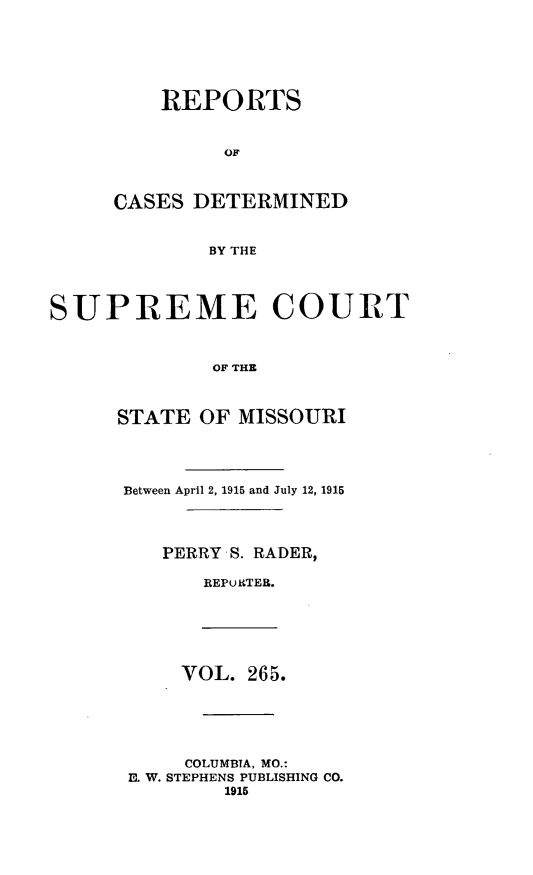 handle is hein.statereports/moscrpt0265 and id is 1 raw text is: REPORTS
OF
CASES DETERMINED
BY THE
SUPREME COURT
OF THE
STATE OF MISSOURI
Between April 2, 1915 and July 12, 1915
PERRY S. RADER,
REPORTER.
VOL. 265.
COLUMBTA, MO.:
E. W. STEPHENS PUBLISHING CO.
1915


