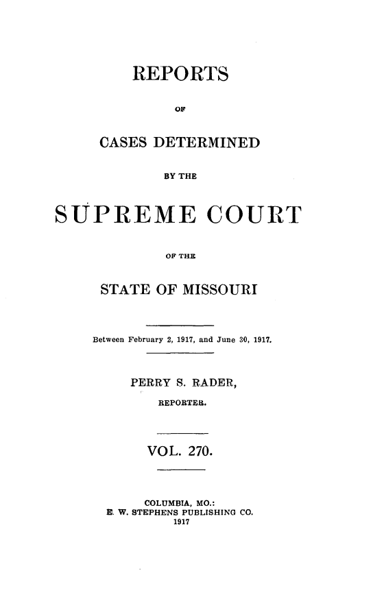 handle is hein.statereports/moscrpt0270 and id is 1 raw text is: REPORTS
OF
CASES DETERMINED
BY THE

SUPREME COURT
OF THE
STATE OF MISSOURI

Between February 2, 1917, and June 30, 1917.
PERRY S. RADER,
REPORTER.
VOL. 270.
COLUMBIA, MO.:
E. W. STEPHENS PUBLISHING CO.
1917


