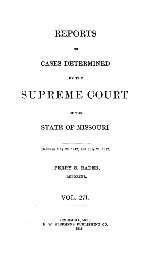 handle is hein.statereports/moscrpt0271 and id is 1 raw text is: REPORTS
OF
CASES DETERMINED
BY THE
SUPREME COURT
OF THE

STATE OF MISSOURI
Between May 29, 1917, and July 27, 1917.
PERRY S. RADER,
REPORTER.

VOL. 271.
COLUMBIA, MO.:
E. W. STEPHENS PUBLISHING CO.
1918


