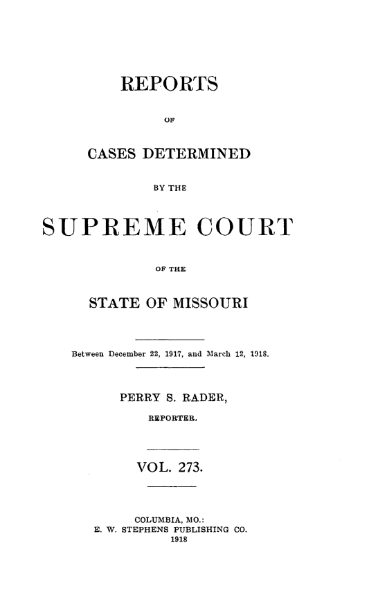 handle is hein.statereports/moscrpt0273 and id is 1 raw text is: REPORTS
OF
CASES DETERMINED
BY THE
SUPREME COURT
OF THE
STATE OF MISSOURI
Between December 22, 1917, and March 12, 1918.
PERRY S. RADER,
REPORTER,
VOL. 273.
COLUMBIA, MO.:
E. W. STEPHENS PUBLISHING CO.
1918



