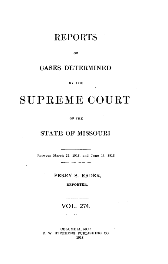 handle is hein.statereports/moscrpt0274 and id is 1 raw text is: REPORTS
CASES DETERMINED
BY THE
SUPREME COURT
OF THE

STATE OF MISSOURI
Between March 29, 1918, and June 13, 1918.
PERRY S. RADER,
REPORTER.
VOL. 274.
COLUMBIA, MO.:
E. W. STEPHENS PUBLISHING CO.
1918


