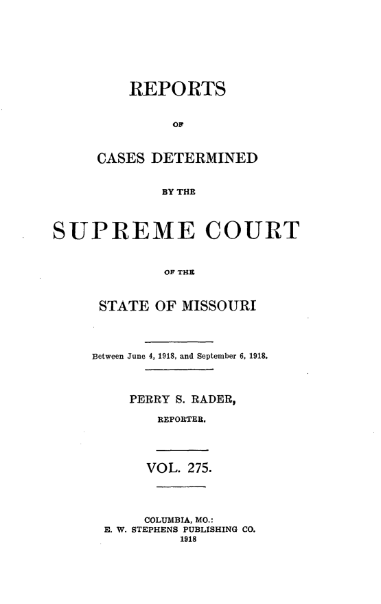 handle is hein.statereports/moscrpt0275 and id is 1 raw text is: REPORTS
OF
CASES DETERMINED
BY THE

SUPREME COURT
OF THE
STATE OF MISSOURI

Between June 4, 1918, and September 6, 1918.
PERRY S. RADER,
REPORTER.
VOL. 275.
COLUMBIA, MO.:
E. W. STEPHENS PUBLISHING CO.
1918



