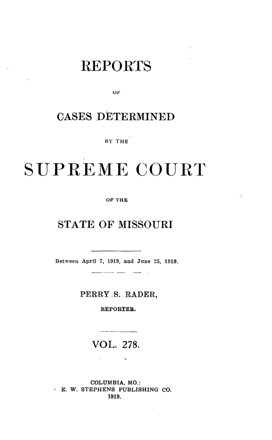 handle is hein.statereports/moscrpt0278 and id is 1 raw text is: REPORTS
01i?
CASES DETERMINED
RY THE

SUPREME COURT
OF THE
STATE OF MISSOURI

Between April 7, 1919, and June 25, 1919.
PERRY.S. RADER,
REPORTER.
VOL. 278.
COLUMBIA, MO.:
- E. W. STEPHENS PUBLISHING CO.
1919.


