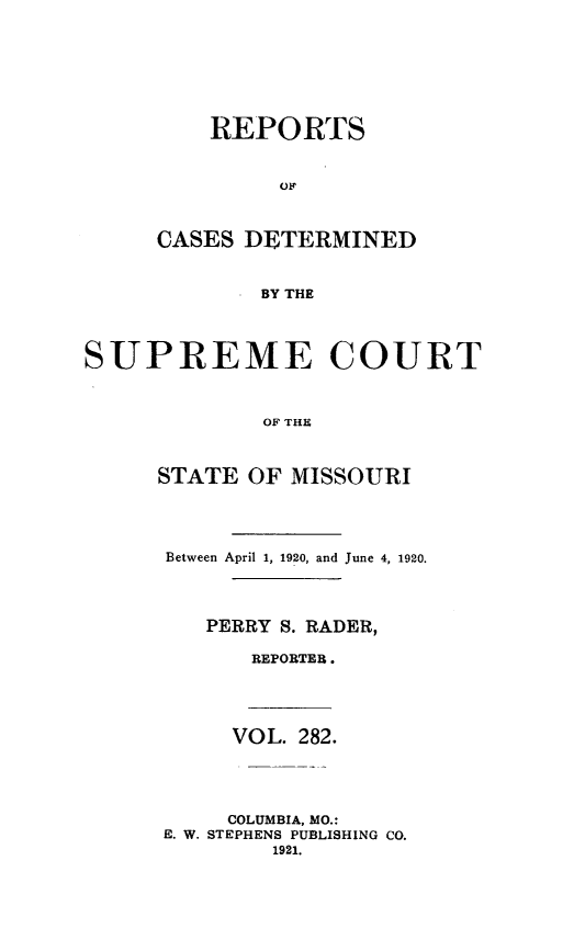 handle is hein.statereports/moscrpt0282 and id is 1 raw text is: REPORTS
CASES DETERMINED
BY THE
SUPREME COURT
OF THE
STATE OF MISSOURI
Between April 1, 1920, and June 4, 1920.
PERRY S. RADER,
REPORTER.
VOL. 282.
COLUMBIA, MO.:
E. W. STEPHENS PUBLISHING CO.
1921.


