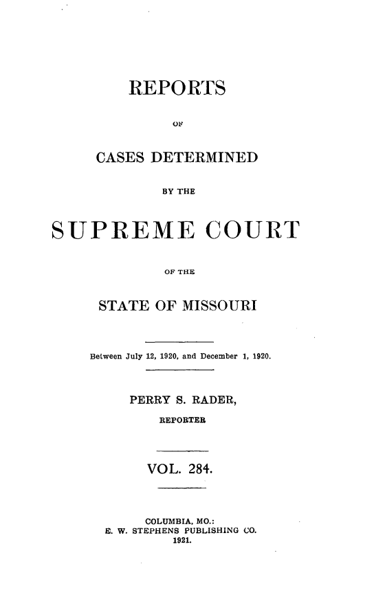 handle is hein.statereports/moscrpt0284 and id is 1 raw text is: REPORTS
CASES DETERMINED
BY THE
SUPREME COURT
OF THE

STATE OF MISSOURI
Between July 12, 1920, and December 1, 1920.
PERRY S. RADER,
REPORTER

VOL. 284.
COLUMBIA, MO.:
E. W. STEPHENS PUBLISHING CO.
1921.


