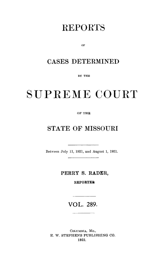 handle is hein.statereports/moscrpt0289 and id is 1 raw text is: REPORTS
OF
CASES DETERMINED
BY THE
SUPREME COURT
OF THE
STATE OF MISSOURI
Between July 11, 1921, and August 1, 1921.
PERRY S. RADER,
REPORTER
VOL. 289.
COLUMBIA, MO.,
E. W. STEPHENS PUBLISHING CO.
1922.


